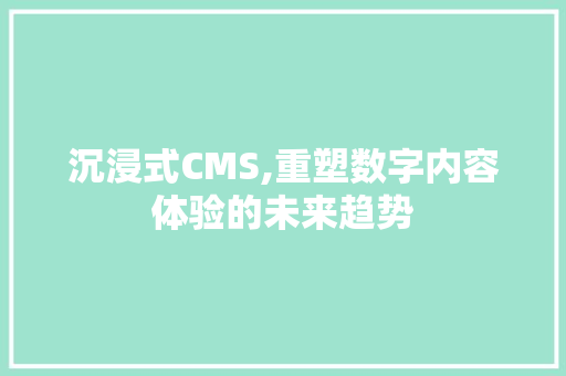 沉浸式CMS,重塑数字内容体验的未来趋势