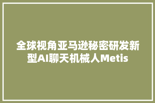 全球视角亚马逊秘密研发新型AI聊天机械人Metis