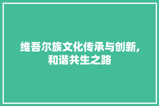 维吾尔族文化传承与创新,和谐共生之路