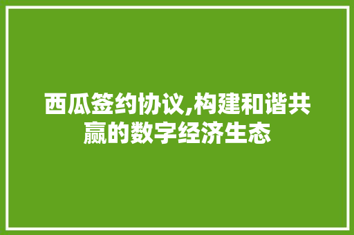 西瓜签约协议,构建和谐共赢的数字经济生态