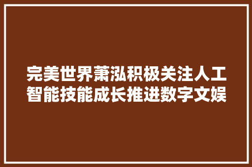 完美世界萧泓积极关注人工智能技能成长推进数字文娱AI融合立异