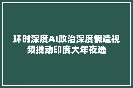 环时深度AI政治深度假造视频搅动印度大年夜选