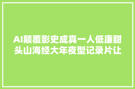 AI颠覆影史成真一人低廉甜头山海经大年夜型记录片让网友炸锅