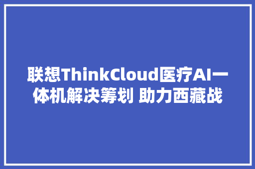 联想ThinkCloud医疗AI一体机解决筹划 助力西藏战疫
