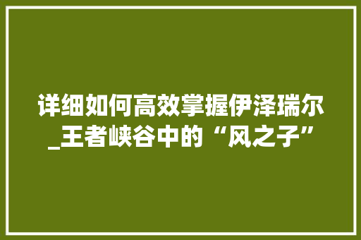 详细如何高效掌握伊泽瑞尔_王者峡谷中的“风之子”