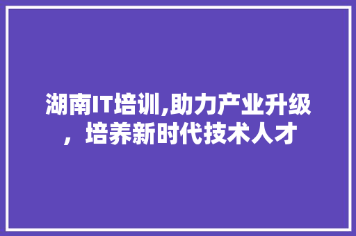 湖南IT培训,助力产业升级，培养新时代技术人才