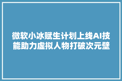 微软小冰赋生计划上线AI技能助力虚拟人物打破次元壁