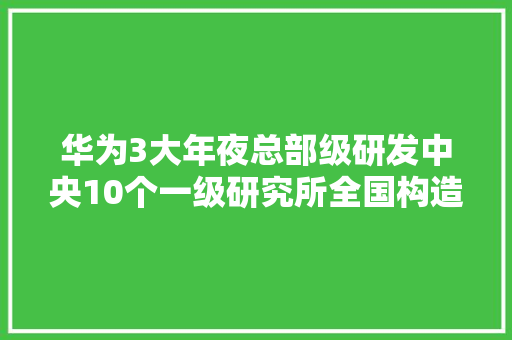 华为3大年夜总部级研发中央10个一级研究所全国构造分工明确