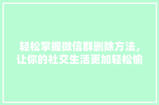 轻松掌握微信群删除方法，让你的社交生活更加轻松愉快