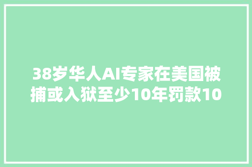 38岁华人AI专家在美国被捕或入狱至少10年罚款100万美元