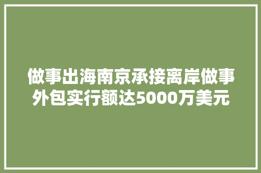 做事出海南京承接离岸做事外包实行额达5000万美元以上的企业38家
