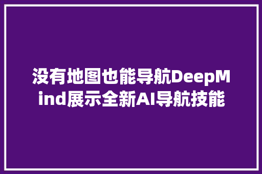 没有地图也能导航DeepMind展示全新AI导航技能