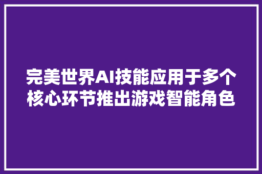 完美世界AI技能应用于多个核心环节推出游戏智能角色对话算法提升产出效率