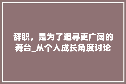 辞职，是为了追寻更广阔的舞台_从个人成长角度讨论辞职理由