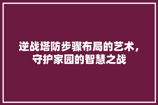 逆战塔防步骤布局的艺术，守护家园的智慧之战