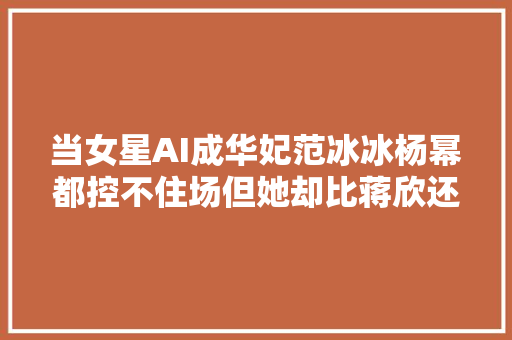 当女星AI成华妃范冰冰杨幂都控不住场但她却比蒋欣还专横