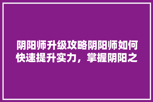 阴阳师升级攻略阴阳师如何快速提升实力，掌握阴阳之术