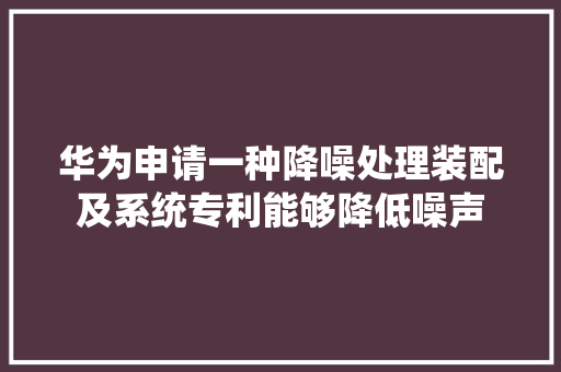 华为申请一种降噪处理装配及系统专利能够降低噪声