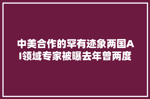 中美合作的罕有迹象两国AI领域专家被曝去年曾两度在日内瓦举行会谈