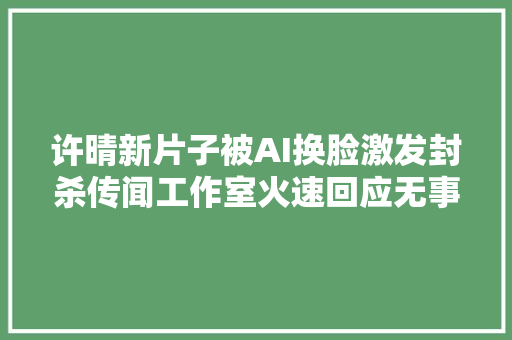 许晴新片子被AI换脸激发封杀传闻工作室火速回应无事