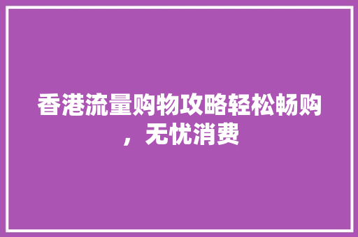 香港流量购物攻略轻松畅购，无忧消费
