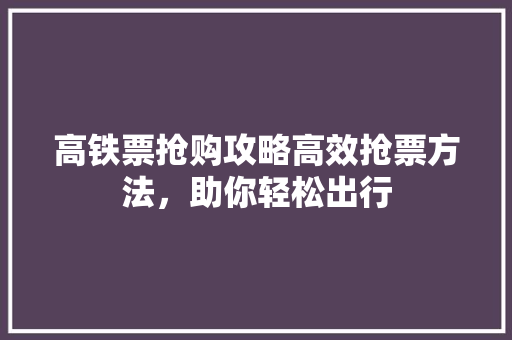 高铁票抢购攻略高效抢票方法，助你轻松出行