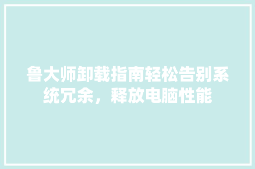 鲁大师卸载指南轻松告别系统冗余，释放电脑性能