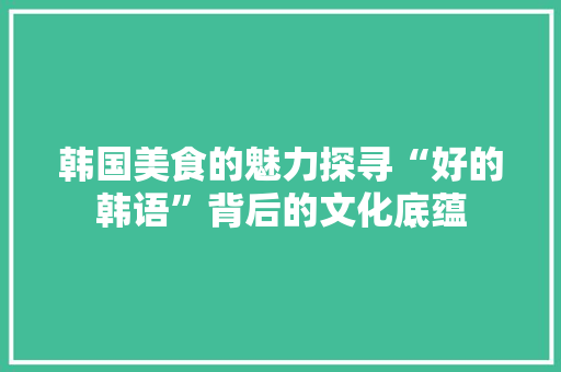 韩国美食的魅力探寻“好的韩语”背后的文化底蕴