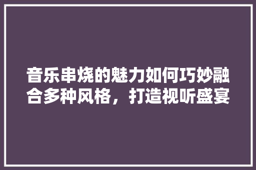 音乐串烧的魅力如何巧妙融合多种风格，打造视听盛宴