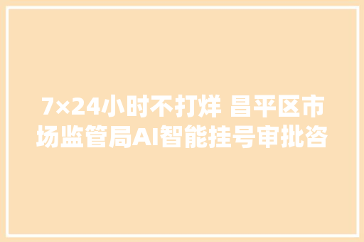 7×24小时不打烊 昌平区市场监管局AI智能挂号审批咨询做事系统上线