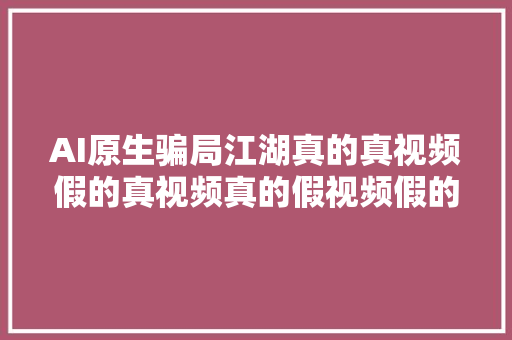 AI原生骗局江湖真的真视频假的真视频真的假视频假的假视频