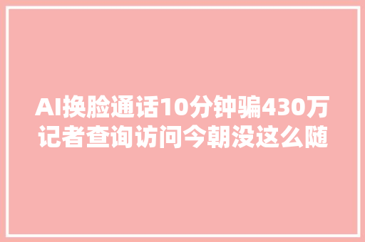 AI换脸通话10分钟骗430万记者查询访问今朝没这么随意马虎若何抵御风险