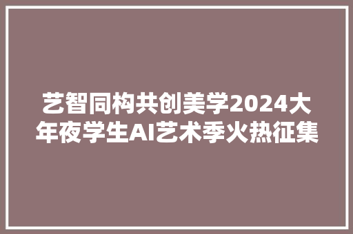 艺智同构共创美学2024大年夜学生AI艺术季火热征集中