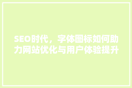 SEO时代，字体图标如何助力网站优化与用户体验提升
