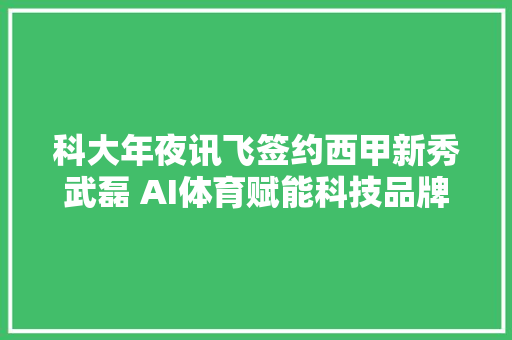 科大年夜讯飞签约西甲新秀武磊 AI体育赋能科技品牌走出国门