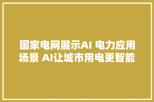 国家电网展示AI 电力应用场景 AI让城市用电更智能