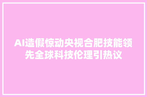 AI造假惊动央视合肥技能领先全球科技伦理引热议