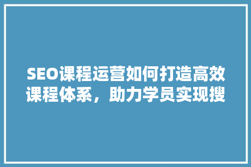 SEO课程运营如何打造高效课程体系，助力学员实现搜索引擎优化目标