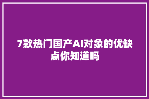 7款热门国产AI对象的优缺点你知道吗