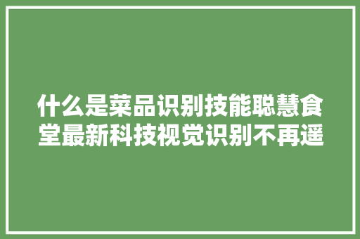 什么是菜品识别技能聪慧食堂最新科技视觉识别不再遥弗成及