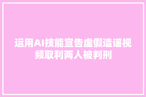 运用AI技能宣告虚假造谣视频取利两人被判刑