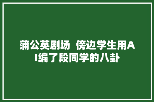 蒲公英剧场  傍边学生用AI编了段同学的八卦
