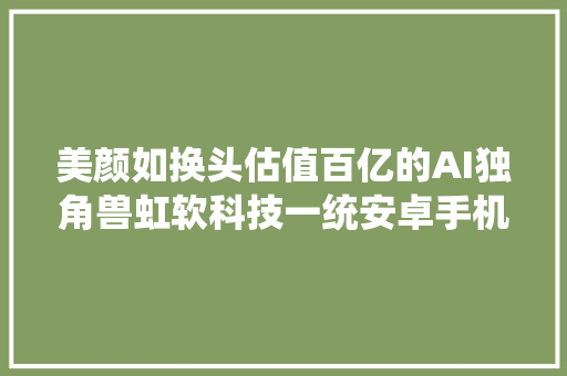 美颜如换头估值百亿的AI独角兽虹软科技一统安卓手机市场