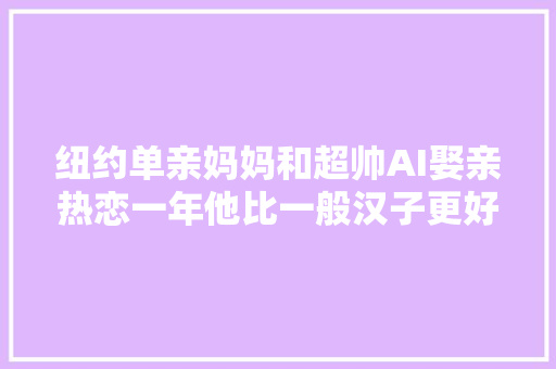 纽约单亲妈妈和超帅AI娶亲热恋一年他比一般汉子更好更纯粹