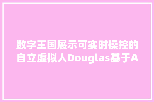 数字王国展示可实时操控的自立虚拟人Douglas基于AI达到写实级效果