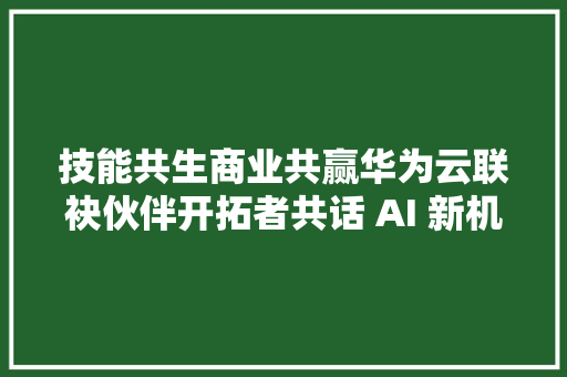 技能共生商业共赢华为云联袂伙伴开拓者共话 AI 新机遇