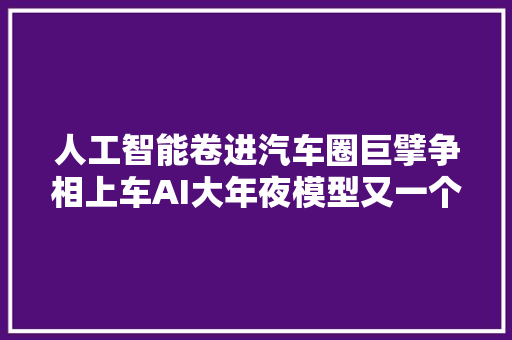 人工智能卷进汽车圈巨擘争相上车AI大年夜模型又一个狼来了