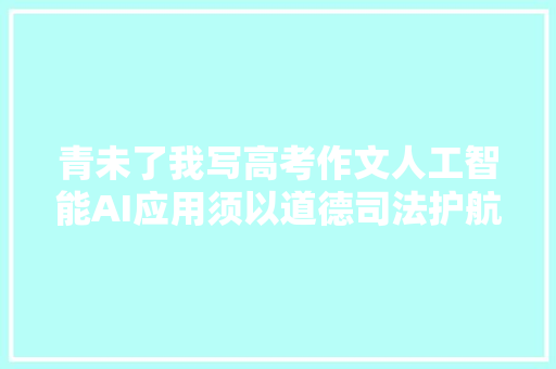 青未了我写高考作文人工智能AI应用须以道德司法护航