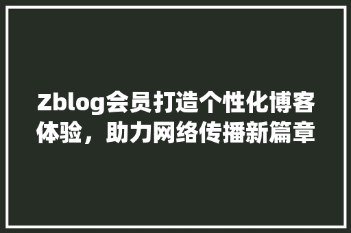 Zblog会员打造个性化博客体验，助力网络传播新篇章