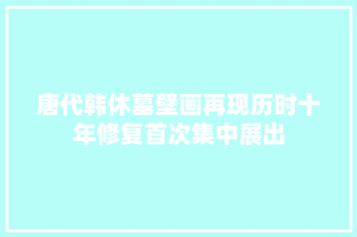 唐代韩休墓壁画再现历时十年修复首次集中展出